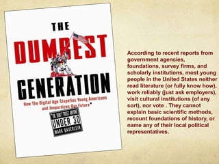According to recent reports from
government agencies,
foundations, survey firms, and
scholarly institutions, most young
people in the United States neither
read literature (or fully know how),
work reliably (just ask employers),
visit cultural institutions (of any
sort), nor vote . They cannot
explain basic scientific methods,
recount foundations of history, or
name any of their local political
representatives.
 