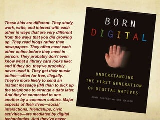 These kids are different. They study,
work, write, and interact with each
other in ways that are very different
from the ways that you did growing
up. They read blogs rather than
newspapers. They often meet each
other online before they meet in
person. They probably don’t even
know what a library card looks like;
and if they do, they’ve probably
never used it. They get their music
online—often for free, illegally.
They’re more likely to send an
instant message (IM) than to pick up
the telephone to arrange a date later.
And they’re connected to one
another by a common culture. Major
aspects of their lives—social
interactions, friendships, civic
activities—are mediated by digital
 