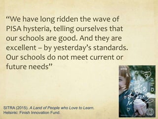 “We have long ridden the wave of
PISA hysteria, telling ourselves that
our schools are good. And they are
excellent – by yesterday’s standards.
Our schools do not meet current or
future needs”
SITRA (2015). A Land of People who Love to Learn.
Helsinki: Finish Innovation Fund.
 