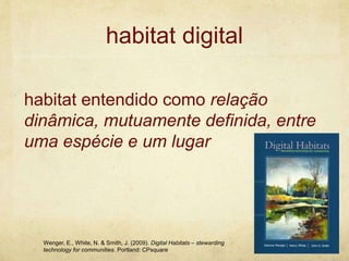 habitat digital
habitat entendido como relação
dinâmica, mutuamente definida, entre
uma espécie e um lugar
Wenger, E., White, N. & Smith, J. (2009). Digital Habitats – stewarding
technology for communities. Portland: CPsquare
 