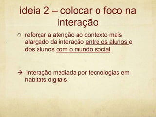 ideia 2 – colocar o foco na
interação
reforçar a atenção ao contexto mais
alargado da interação entre os alunos e
dos alunos com o mundo social
 interação mediada por tecnologias em
habitats digitais
 