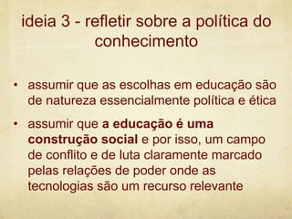 • assumir que as escolhas em educação são
de natureza essencialmente política e ética
• assumir que a educação é uma
construção social e por isso, um campo
de conflito e de luta claramente marcado
pelas relações de poder onde as
tecnologias são um recurso relevante
ideia 3 - refletir sobre a política do
conhecimento
 