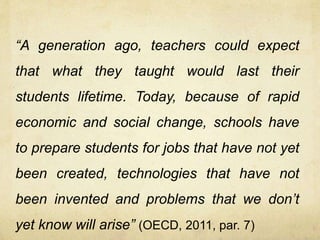 “A generation ago, teachers could expect
that what they taught would last their
students lifetime. Today, because of rapid
economic and social change, schools have
to prepare students for jobs that have not yet
been created, technologies that have not
been invented and problems that we don’t
yet know will arise” (OECD, 2011, par. 7)
 