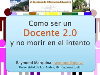 Como ser un Docente 2.0 y no morir en el intento Raymond Marquina. raymond@ula.ve Universidad de Los Andes, Mérida, Venezuela  