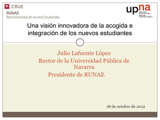 Una visión innovadora de la acogida e
integración de los nuevos estudiantes


          Julio Lafuente López
   Rector de la Universidad Pública de
                 Navarra
      Presidente de RUNAE




                             18 de octubre de 2012
 