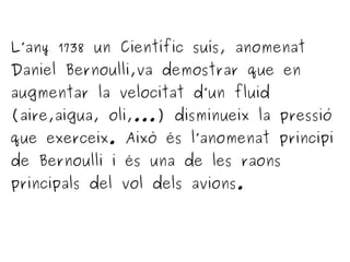 L’any 1738 un Científic suís, anomenat
Daniel Bernoulli,va demostrar que en
augmentar la velocitat d’un fluid
(aire,aigua, oli,...) disminueix la pressió
que exerceix. Això és l’anomenat principi
de Bernoulli i és una de les raons
principals del vol dels avions.
 