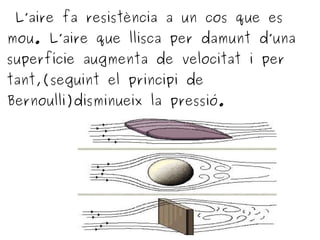 L’aire fa resistència a un cos que es
mou. L’aire que llisca per damunt d’una
superfície augmenta de velocitat i per
tant,(seguint el principi de
Bernoulli)disminueix la pressió.
 