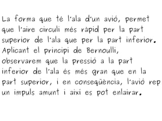 La forma que té l’ala d’un avió, permet
que l’aire circuli més ràpid per la part
superior de l’ala que per la part inferior.
Aplicant el principi de Bernoulli,
observarem que la pressió a la part
inferior de l’ala és més gran que en la
part superior, i en conseqüència, l’avió rep
un impuls amunt i així es pot enlairar.
 