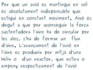 Per que un avió es mantingui en vol
és absolutament indispensable que
estigui en constant moviment. Això és
degut a que per aconseguir la força
sustentadora l’aire ha de circular per
les ales, s’ha de formar un flux
d’aire. L’avançament de l’avió en
l’aire es produeix per mitjà d’una
hèlix o d’un reactor, que estira o
empeny respectivament de l’avió
 
