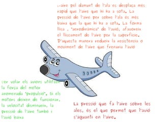 per volar els avions utilitzen
la força del motor
anomenada “propulsió“. Si els
motors deixen de funcionar,
la velocitat disminueix, la
pressió de l’aire també i
l’avió baixa
La pressió que fa l’aire sobre les
ales, és el que permet que l’avió
s’aguanti en l’aire.
L-aire pel damunt de l’ala es desplaça més
ràpid que l’aire que hi ha a sota. La
pressió de l’aire per sobre l’ala és més
baixa que la que hi ha a sota. La forma
llisa , “aerodinàmica” de l’avió, afavoreix
el lliscament de l’aire per la superfície.
D’aquesta manera redueix la resistència o
moviment de l’aire que frenaria l’avió
 