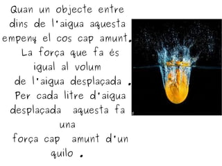 Quan un objecte entre
dins de l'aigua aquesta
empeny el cos cap amunt.
La força que fa és
igual al volum
de l'aigua desplaçada .
Per cada litre d'aigua
desplaçada aquesta fa
una
força cap amunt d'un
quilo .
 