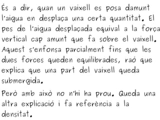 És a dir, quan un vaixell es posa damunt
l’aigua en desplaça una certa quantitat. El
pes de l’aigua desplaçada equival a la força
vertical cap amunt que fa sobre el vaixell.
Aquest s’enfonsa parcialment fins que les
dues forces queden equilibrades, raó que
explica que una part del vaixell queda
submergida.
Però amb això no n’hi ha prou. Queda una
altra explicació i fa referència a la
densitat.
 