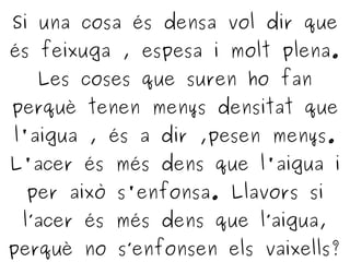 Si una cosa és densa vol dir que
és feixuga , espesa i molt plena.
Les coses que suren ho fan
perquè tenen menys densitat que
l'aigua , és a dir ,pesen menys.
L'acer és més dens que l'aigua i
per això s'enfonsa. Llavors si
l’acer és més dens que l’aigua,
perquè no s’enfonsen els vaixells?
 