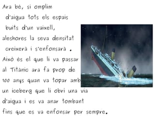 Ara bé, si omplim
d’aigua tots els espais
buits d’un vaixell,
aleshores la seva densitat
creixerà i s’enfonsarà .
Això és el que li va passar
al Titànic ara fa prop de
100 anys quan va topar amb
un iceberg que li obrí una via
d’aigua i es va anar tombant
fins que es va enfonsar per sempre.
 