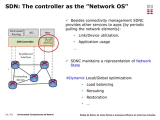 14 / 42 Universidad Complutense de Madrid Redes de Datos: de entes físicos a procesos software en entornos virtuales
SDN: The controller as the ”Network OS”
 Besides connectivity management SDNC
provides other services to apps (by periodic
pulling the network elements):
• Link/Device utilization.
• Application usage
…
 SDNC maintains a representation of Network
State
Dynamic Local/Global optimization:
• Load balancing
• Rerouting
• Restoration
• …
 
