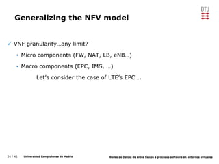 24 / 42 Universidad Complutense de Madrid Redes de Datos: de entes físicos a procesos software en entornos virtuales
Generalizing the NFV model
 VNF granularity…any limit?
• Micro components (FW, NAT, LB, eNB…)
• Macro components (EPC, IMS, …)
Let’s consider the case of LTE’s EPC….
 