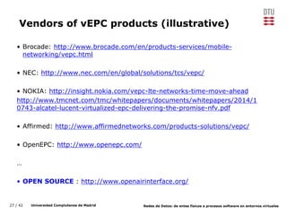27 / 42 Universidad Complutense de Madrid Redes de Datos: de entes físicos a procesos software en entornos virtuales
Vendors of vEPC products (illustrative)
• Brocade: http://www.brocade.com/en/products-services/mobile-
networking/vepc.html
• NEC: http://www.nec.com/en/global/solutions/tcs/vepc/
• NOKIA: http://insight.nokia.com/vepc-lte-networks-time-move-ahead
http://www.tmcnet.com/tmc/whitepapers/documents/whitepapers/2014/1
0743-alcatel-lucent-virtualized-epc-delivering-the-promise-nfv.pdf
• Affirmed: http://www.affirmednetworks.com/products-solutions/vepc/
• OpenEPC: http://www.openepc.com/
…
• OPEN SOURCE : http://www.openairinterface.org/
 