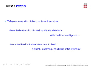 28 / 42 Universidad Complutense de Madrid Redes de Datos: de entes físicos a procesos software en entornos virtuales
NFV : recap
 Telecommunication infrastructure & services:
from dedicated distributed hardware elements
with built in intelligence.
to centralized software solutions to feed
a dumb, common, hardware infrastructure.
 