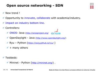 29 / 42 Universidad Complutense de Madrid Redes de Datos: de entes físicos a procesos software en entornos virtuales
Open source networking - SDN
 New trend !
 Opportunity to innovate, collaborate with academia/industry.
 Impact on industry bottom line.
 Controllers:
 ONOS- Java (http://onosproject.org/)
 OpenDaylight - Java (http://www.opendaylight.org/)
 Ryu – Python (https://osrg.github.io/ryu/ )
 + many others
 Testbeds:
 Mininet - Python (http://mininet.org/) .
 