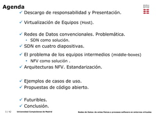 3 / 42 Universidad Complutense de Madrid Redes de Datos: de entes físicos a procesos software en entornos virtuales
Agenda
 Descargo de responsabilidad y Presentación.
 Virtualización de Equipos (Host).
 Redes de Datos convencionales. Problemática.
• SDN como solución.
 SDN en cuatro diapositivas.
 El problema de los equipos intermedios (middle-boxes)
• NFV como solución .
 Arquitecturas NFV. Estandarización.
 Ejemplos de casos de uso.
 Propuestas de código abierto.
 Futuribles.
 Conclusión.
 