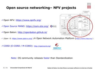 31 / 42 Universidad Complutense de Madrid Redes de Datos: de entes físicos a procesos software en entornos virtuales
Open source networking– NFV projects
Open NFV: https://www.opnfv.org/
Open Source MANO: https://osm.etsi.org/
Open Baton: http://openbaton.github.io/
 (Open O: https://www.open-o.org/ ) Open Network Automation Platform (https://www.onap.org/ )
CORD (E-CORD / M-CORD): http://opencord.org/
Note: OS community releases faster than Standardization
 