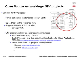 32 / 42 Universidad Complutense de Madrid Redes de Datos: de entes físicos a procesos software en entornos virtuales
Open Source networking– NFV projects
Common for NFV projects:
 Partial adherence to standards (except OSM).
 Open Stack as the reference VIM.
 Support different SDN controllers
• through VIM.
 VNF programmability and orchestration interfaces
• Proprietary (RESTful / other)
• OASIS Topology and Orchestration Specification for Cloud Applications
(TOSCA) https://www.oasis-open.org/committees/tc_home.php?wg_abbrev=tosca#announcements
• Reuse of multiple OS projects / components:
-Django: https://www.djangoproject.com/
-Ansible: https://www.ansible.com/
…
 