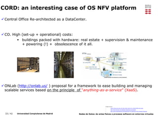 33 / 42 Universidad Complutense de Madrid Redes de Datos: de entes físicos a procesos software en entornos virtuales
CORD: an interesting case of OS NFV platform
Central Office Re-architected as a DataCenter.
CO. High (set-up + operational) costs:
 buildings packed with hardware: real estate + supervision & maintenance
+ powering (!) + obsolescence of it all.
ONLab (http://onlab.us/ ) proposal for a framework to ease building and managing
scalable services based on the principle of “anything-as-a-service” (XaaS).
Images Source:
• https://www.wti.com/t-wti-site-visits-miami-911-central-office-tour.aspx
• http://www.levylaw.com/asbestos-telephone-exchanges/
• http://www.chinacheerwe.com/Solutions/FTTH-Solutions-From-Cheerwe-Telecom/
 