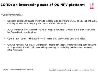 34 / 42 Universidad Complutense de Madrid Redes de Datos: de entes físicos a procesos software en entornos virtuales
CORD: an interesting case of OS NFV platform
Core components:
• Docker: container-based means to deploy and configure CORD (XOS, OpenStack,
ONOS) as well as to deploy and interconnect services.
• XOS: framework to assemble and compose services. Unifies data plane services
by OpenStack and Docker.
• OpenStack: core IaaS capability. Creates and provisions VMs and VNts.
• ONOS: network OS (SDN Controller). Hosts ctrl apps. implementing services and
is responsible for virtual networking (overlay + underlay) within the network
infrastructure.
 
