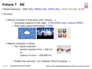 38 / 42 Universidad Complutense de Madrid Redes de Datos: de entes físicos a procesos software en entornos virtuales
Future ? 5G
Mobile Networks : GSM (2G), GPRS(2.5G), UMTS (3G), LTE/A-LTE (4G)  5G
5G Aims:
 Massive increase in end-users (IoT, Vanets, …)
• Increased capacity to the edge  Micro/Pico cells, massive MIMO, …
• Multi-radio access technology  SDR
 Massive reduction in delay.
• The “tactile Internet”.
Human reaction time ~ 200 ms
vs
Latency to core ~ 100-400 ms
• Enable new services. f.ex. Railway Virtual Coupling… !
Images source: www.pixabay.com
 