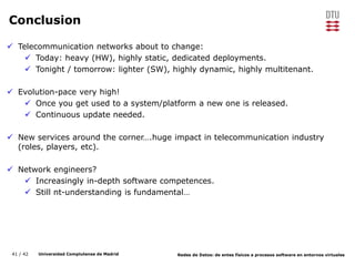 41 / 42 Universidad Complutense de Madrid Redes de Datos: de entes físicos a procesos software en entornos virtuales
Conclusion
 Telecommunication networks about to change:
 Today: heavy (HW), highly static, dedicated deployments.
 Tonight / tomorrow: lighter (SW), highly dynamic, highly multitenant.
 Evolution-pace very high!
 Once you get used to a system/platform a new one is released.
 Continuous update needed.
 New services around the corner….huge impact in telecommunication industry
(roles, players, etc).
 Network engineers?
 Increasingly in-depth software competences.
 Still nt-understanding is fundamental…
 