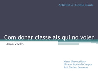 Activitat 4 : Gestió d’aula

Com donar classe als qui no volen
Juan Vaello

Marta Blasco Ahicart
Elisabet Espinach Campos
Rafa Merino Benavent

 