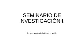 SEMINARIO DE
INVESTIGACIÓN I.
Tutora: Martha Inés Moreno Medel
 