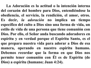 La Adoración es la actitud o la intención interna
del corazón del hombre para Dios, entendiéndose la
obediencia, el servicio, la rendición, el amor, otros.
Es decir, la adoración no implica un tiempo
específico del culto a Dios sino una forma de vida, un
estilo de vida de una persona que tiene comunión con
Dios. Por ello, el Señor anda buscando adoradores en
espíritu y en verdad porque el Espíritu Santo, es el
que prepara nuestra vida para adorar a Dios de esa
manera, operando en nuestro espíritu humano.
Debemos recordar que la forma en que Dios nos
permite tener comunión con Él es de Espíritu (de
Dios) a espíritu (humano; Juan 4:24).
 