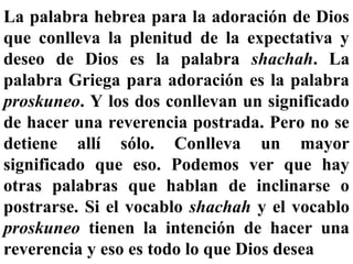 La palabra hebrea para la adoración de Dios
que conlleva la plenitud de la expectativa y
deseo de Dios es la palabra shachah. La
palabra Griega para adoración es la palabra
proskuneo. Y los dos conllevan un significado
de hacer una reverencia postrada. Pero no se
detiene allí sólo. Conlleva un mayor
significado que eso. Podemos ver que hay
otras palabras que hablan de inclinarse o
postrarse. Si el vocablo shachah y el vocablo
proskuneo tienen la intención de hacer una
reverencia y eso es todo lo que Dios desea
 