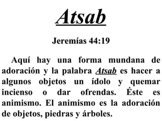 Atsab
Jeremías 44:19Jeremías 44:19
Aquí hay una forma mundana de
adoración y la palabra AtsabAtsab es hacer a
algunos objetos un ídolo y quemar
incienso o dar ofrendas. Éste es
animismo. El animismo es la adoración
de objetos, piedras y árboles.
 