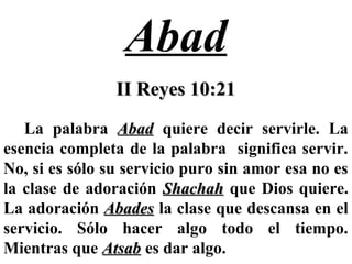 Abad
II Reyes 10:21II Reyes 10:21
La palabra AbadAbad quiere decir servirle. La
esencia completa de la palabra significa servir.
No, si es sólo su servicio puro sin amor esa no es
la clase de adoración ShachahShachah que Dios quiere.
La adoración AbadesAbades la clase que descansa en el
servicio. Sólo hacer algo todo el tiempo.
Mientras que AtsabAtsab es dar algo.
 