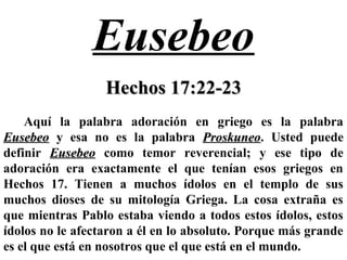 Eusebeo
Hechos 17:22-23Hechos 17:22-23
Aquí la palabra adoración en griego es la palabra
EusebeoEusebeo y esa no es la palabra ProskuneoProskuneo. Usted puede
definir EusebeoEusebeo como temor reverencial; y ese tipo de
adoración era exactamente el que tenían esos griegos en
Hechos 17. Tienen a muchos ídolos en el templo de sus
muchos dioses de su mitología Griega. La cosa extraña es
que mientras Pablo estaba viendo a todos estos ídolos, estos
ídolos no le afectaron a él en lo absoluto. Porque más grande
es el que está en nosotros que el que está en el mundo.
 