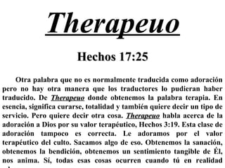 Therapeuo
Hechos 17:25Hechos 17:25
Otra palabra que no es normalmente traducida como adoración
pero no hay otra manera que los traductores lo pudieran haber
traducido. De TherapeuoTherapeuo donde obtenemos la palabra terapia. En
esencia, significa curarse, totalidad y también quiere decir un tipo de
servicio. Pero quiere decir otra cosa. TherapeuoTherapeuo habla acerca de la
adoración a Dios por su valor terapéutico, Hechos 3:19. Esta clase de
adoración tampoco es correcta. Le adoramos por el valor
terapéutico del culto. Sacamos algo de eso. Obtenemos la sanación,
obtenemos la bendición, obtenemos un sentimiento tangible de Él,
nos anima. Sí, todas esas cosas ocurren cuando tú en realidad
 