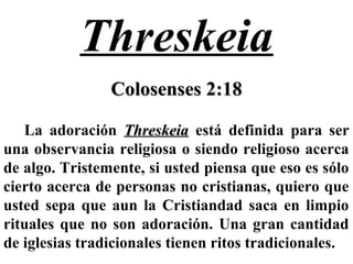 Threskeia
Colosenses 2:18Colosenses 2:18
La adoración ThreskeiaThreskeia está definida para ser
una observancia religiosa o siendo religioso acerca
de algo. Tristemente, si usted piensa que eso es sólo
cierto acerca de personas no cristianas, quiero que
usted sepa que aun la Cristiandad saca en limpio
rituales que no son adoración. Una gran cantidad
de iglesias tradicionales tienen ritos tradicionales.
 