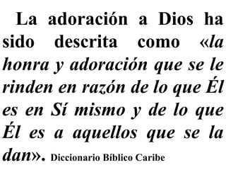 La adoración a Dios ha
sido descrita como «la
honra y adoración que se le
rinden en razón de lo que Él
es en Sí mismo y de lo que
Él es a aquellos que se la
dan». Diccionario Bíblico Caribe
 