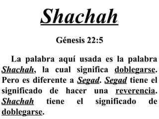 Shachah
Génesis 22:5Génesis 22:5
La palabra aquí usada es la palabra
ShachahShachah, la cual significa doblegarse.
Pero es diferente a SegadSegad. SegadSegad tiene el
significado de hacer una reverencia.
ShachahShachah tiene el significado de
doblegarse.
 