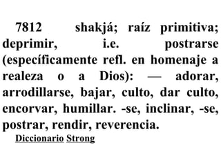 7812 shakjá; raíz primitiva;
deprimir, i.e. postrarse
(específicamente refl. en homenaje a
realeza o a Dios): — adorar,
arrodillarse, bajar, culto, dar culto,
encorvar, humillar. -se, inclinar, -se,
postrar, rendir, reverencia.
Diccionario Strong
 