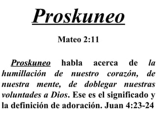 Proskuneo
Mateo 2:11
ProskuneoProskuneo habla acerca de la
humillación de nuestro corazón, de
nuestra mente, de doblegar nuestras
voluntades a Dios. Ese es el significado y
la definición de adoración. Juan 4:23-24
 