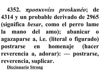 4352. προσκυνέω proskunéo; de
4314 y un probable derivado de 2965
(significa besar, como el perro lame
la mano del amo); abanicar o
agazaparse a, i.e. (literal o figurado)
postrarse en homenaje (hacer
reverencia a, adorar): — postrarse,
reverencia, suplicar.
Diccionario Strong
 