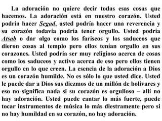 La adoración no quiere decir todas esas cosas que
hacemos. La adoración está en nuestro corazón. Usted
podría hacer Segad, usted podría hacer una reverencia y
su corazón todavía podría tener orgullo. Usted podría
Atsab o dar algo como los fariseos y los saduceos que
dieron cosas al templo pero ellos tenían orgullo en sus
corazones. Usted podría ser muy religioso acerca de cosas
como los saduceos y activo acerca de eso pero ellos tienen
orgullo en lo que creen. La esencia de la adoración a Dios
es un corazón humilde. No es sólo lo que usted dice. Usted
le puede dar a Dios sus diezmos de un millón de bolívares y
eso no significa nada si su corazón es orgulloso – allí no
hay adoración. Usted puede cantar lo más fuerte, puede
tocar instrumentos de música lo más diestramente pero si
no hay humildad en su corazón, no hay adoración.
 