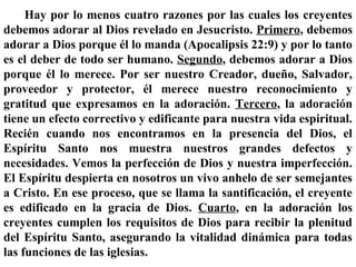 Hay por lo menos cuatro razones por las cuales los creyentes
debemos adorar al Dios revelado en Jesucristo. Primero, debemos
adorar a Dios porque él lo manda (Apocalipsis 22:9) y por lo tanto
es el deber de todo ser humano. Segundo, debemos adorar a Dios
porque él lo merece. Por ser nuestro Creador, dueño, Salvador,
proveedor y protector, él merece nuestro reconocimiento y
gratitud que expresamos en la adoración. Tercero, la adoración
tiene un efecto correctivo y edificante para nuestra vida espiritual.
Recién cuando nos encontramos en la presencia del Dios, el
Espíritu Santo nos muestra nuestros grandes defectos y
necesidades. Vemos la perfección de Dios y nuestra imperfección.
El Espíritu despierta en nosotros un vivo anhelo de ser semejantes
a Cristo. En ese proceso, que se llama la santificación, el creyente
es edificado en la gracia de Dios. Cuarto, en la adoración los
creyentes cumplen los requisitos de Dios para recibir la plenitud
del Espíritu Santo, asegurando la vitalidad dinámica para todas
las funciones de las iglesias.
 