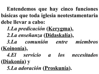 Entendemos que hay cinco funciones
básicas que toda iglesia neotestamentaria
debe llevar a cabo:
1.La predicación (Kerygma),
2.La enseñanza (Didaskalía),
3.La comunión entre miembros
(Koinonía),
4.El servicio a los necesitados
(Diakonía) y
5.La adoración (Proskunía).
 