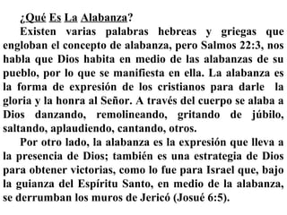 ¿Qué Es La Alabanza?
Existen varias palabras hebreas y griegas que
engloban el concepto de alabanza, pero Salmos 22:3, nos
habla que Dios habita en medio de las alabanzas de su
pueblo, por lo que se manifiesta en ella. La alabanza es
la forma de expresión de los cristianos para darle la
gloria y la honra al Señor. A través del cuerpo se alaba a
Dios danzando, remolineando, gritando de júbilo,
saltando, aplaudiendo, cantando, otros.
Por otro lado, la alabanza es la expresión que lleva a
la presencia de Dios; también es una estrategia de Dios
para obtener victorias, como lo fue para Israel que, bajo
la guianza del Espíritu Santo, en medio de la alabanza,
se derrumban los muros de Jericó (Josué 6:5).
 