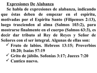 Expresiones De Alabanza
Se habla de expresiones de alabanza, indicando
que éstas deben de empezar en el espíritu,
motivadas por el Espíritu Santo (Filipenses 2:13),
luego trascienden al alma (Salmos 103:2), para
mostrarse finalmente en el cuerpo (Salmos 63:3), es
decir dar tributo al Rey de Reyes y Señor de
Señores con el ser integral. Algunas de ellas son:
 Fruto de labios. Hebreos 13:15; Proverbios
18:20; Isaías 57:19
 Grito de júbilo. Sofonías 3:17; Jueces 7:20
 Cantico nuevo.
 