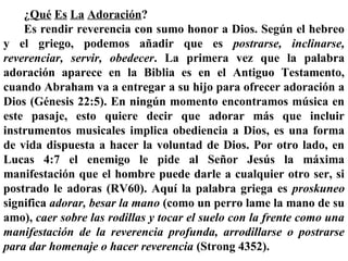 ¿Qué Es La Adoración?
Es rendir reverencia con sumo honor a Dios. Según el hebreo
y el griego, podemos añadir que es postrarse, inclinarse,
reverenciar, servir, obedecer. La primera vez que la palabra
adoración aparece en la Biblia es en el Antiguo Testamento,
cuando Abraham va a entregar a su hijo para ofrecer adoración a
Dios (Génesis 22:5). En ningún momento encontramos música en
este pasaje, esto quiere decir que adorar más que incluir
instrumentos musicales implica obediencia a Dios, es una forma
de vida dispuesta a hacer la voluntad de Dios. Por otro lado, en
Lucas 4:7 el enemigo le pide al Señor Jesús la máxima
manifestación que el hombre puede darle a cualquier otro ser, si
postrado le adoras (RV60). Aquí la palabra griega es proskuneo
significa adorar, besar la mano (como un perro lame la mano de su
amo), caer sobre las rodillas y tocar el suelo con la frente como una
manifestación de la reverencia profunda, arrodillarse o postrarse
para dar homenaje o hacer reverencia (Strong 4352).
 
